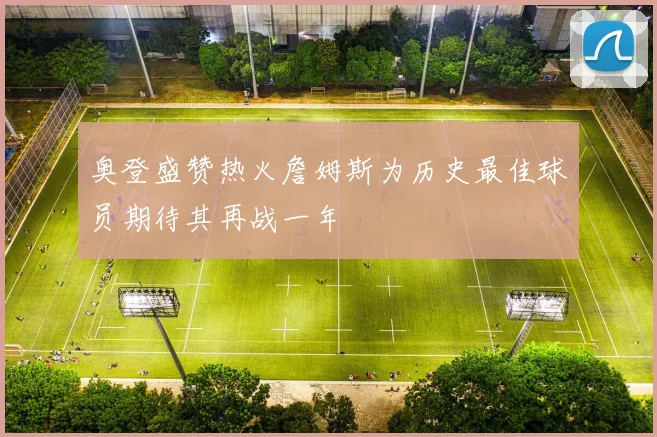 奥登盛赞热火詹姆斯为历史最佳球员期待其再战一年