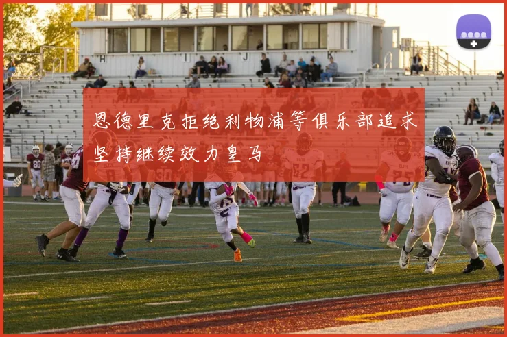 恩德里克拒绝利物浦等俱乐部追求坚持继续效力皇马