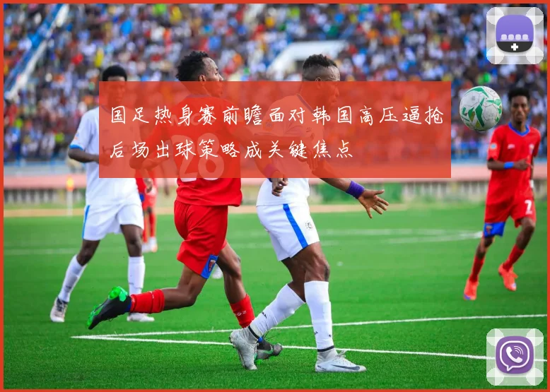 国足热身赛前瞻面对韩国高压逼抢后场出球策略成关键焦点
