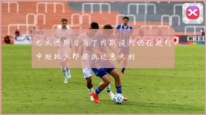 尤文图斯与马丁内斯谈判仍在进行中经纪人即将抵达意大利