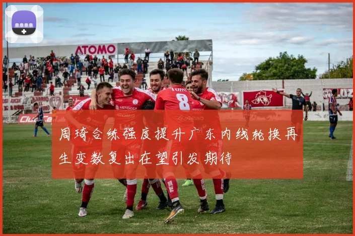 周琦合练强度提升广东内线轮换再生变数复出在望引发期待