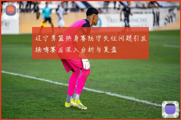 辽宁男篮热身赛防守失位问题引发杨鸣赛后深入分析与复盘