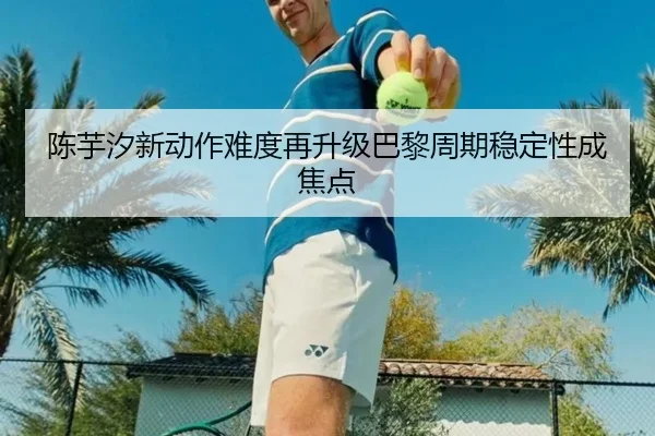 陈芋汐新动作难度再升级巴黎周期稳定性成焦点