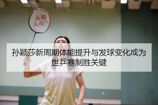 孙颖莎新周期体能提升与发球变化成为世乒赛制胜关键