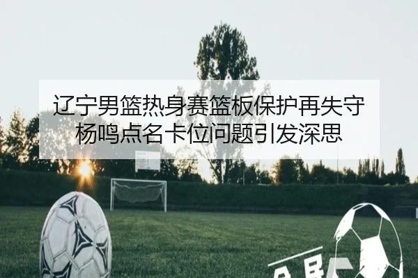 辽宁男篮热身赛篮板保护再失守 杨鸣点名卡位问题引发深思