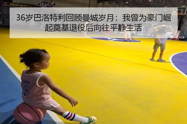 36岁巴洛特利回顾曼城岁月：我曾为豪门崛起奠基退役后向往平静生活